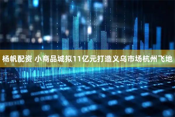 杨帆配资 小商品城拟11亿元打造义乌市场杭州飞地