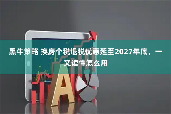黑牛策略 换房个税退税优惠延至2027年底，一文读懂怎么用
