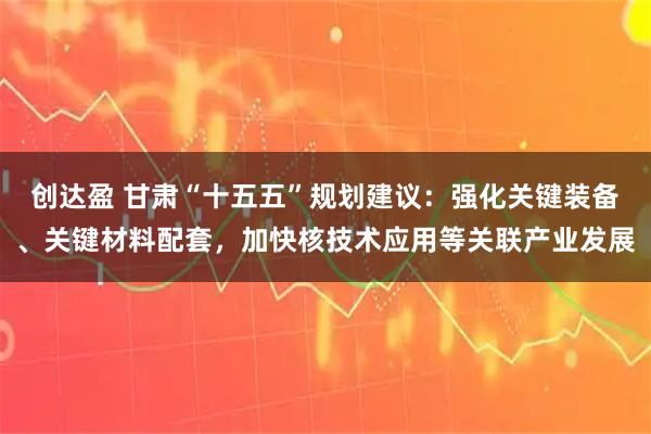 创达盈 甘肃“十五五”规划建议：强化关键装备、关键材料配套，加快核技术应用等关联产业发展