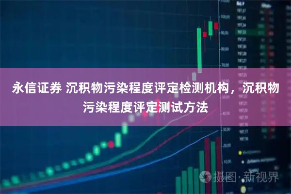 永信证券 沉积物污染程度评定检测机构，沉积物污染程度评定测试方法