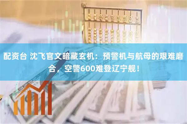 配资台 沈飞官文暗藏玄机：预警机与航母的艰难磨合，空警600难登辽宁舰！