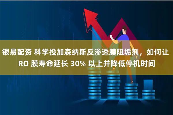 银易配资 科学投加森纳斯反渗透膜阻垢剂，如何让 RO 膜寿命延长 30% 以上并降低停机时间
