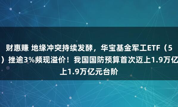 财惠赚 地缘冲突持续发酵，华宝基金军工ETF（512810）挫逾3%频现溢价！我国国防预算首次迈上1.9万亿元台阶