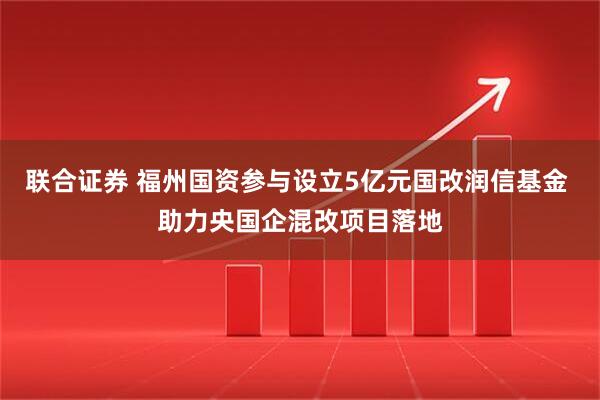 联合证券 福州国资参与设立5亿元国改润信基金 助力央国企混改项目落地