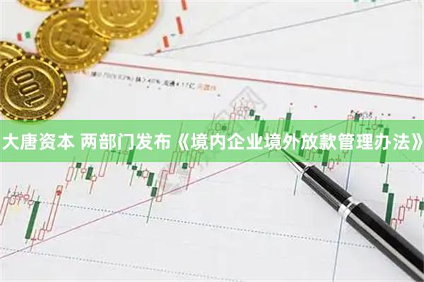 大唐资本 两部门发布《境内企业境外放款管理办法》