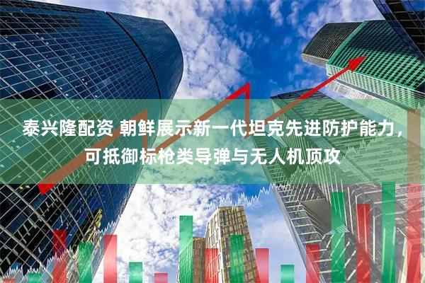 泰兴隆配资 朝鲜展示新一代坦克先进防护能力，可抵御标枪类导弹与无人机顶攻
