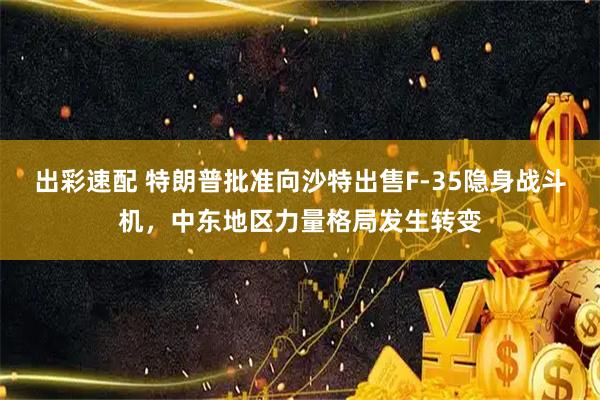 出彩速配 特朗普批准向沙特出售F-35隐身战斗机，中东地区力量格局发生转变