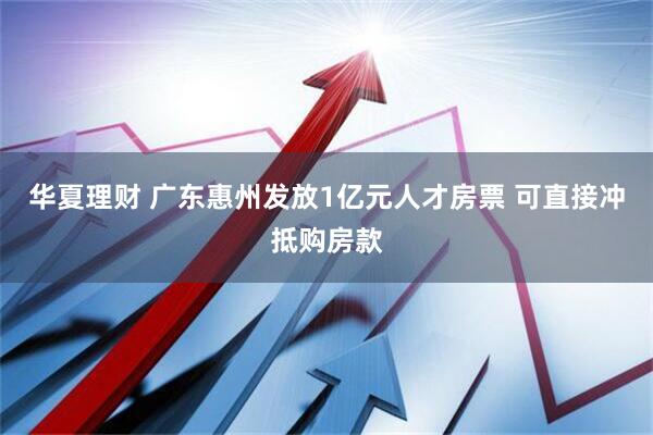 华夏理财 广东惠州发放1亿元人才房票 可直接冲抵购房款