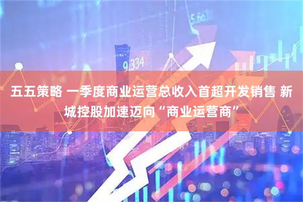 五五策略 一季度商业运营总收入首超开发销售 新城控股加速迈向“商业运营商”
