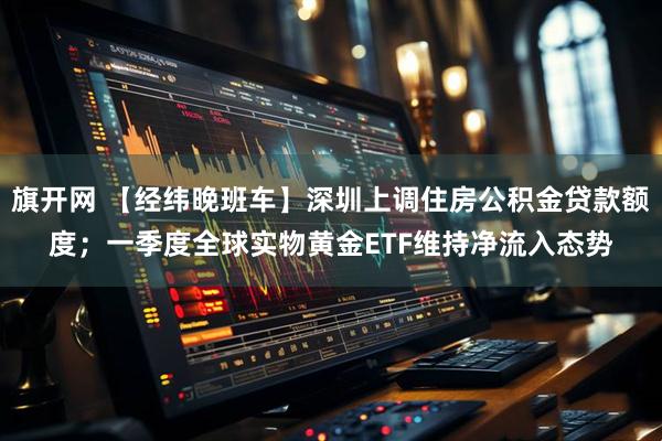 旗开网 【经纬晚班车】深圳上调住房公积金贷款额度；一季度全球实物黄金ETF维持净流入态势
